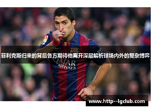 菲利克斯归来的背后各方期待他离开深层解析球场内外的复杂博弈 菲利克斯归来的背后各方期待他离开深层解析球场内外的复杂博弈