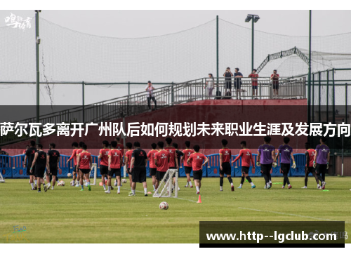 萨尔瓦多离开广州队后如何规划未来职业生涯及发展方向 萨尔瓦多离开广州队后如何规划未来职业生涯及发展方向