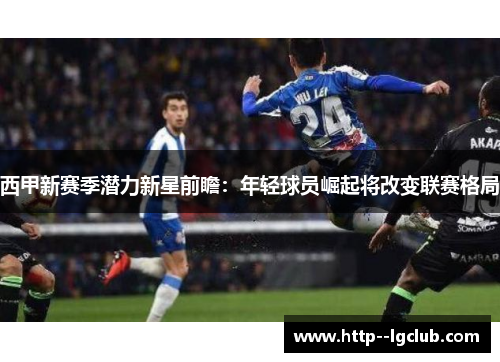 西甲新赛季潜力新星前瞻:年轻球员崛起将改变联赛格局 西甲新赛季潜力新星前瞻:年轻球员崛起将改变联赛格局