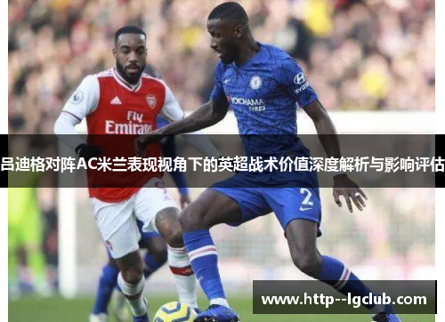 吕迪格对阵AC米兰表现视角下的英超战术价值深度解析与影响评估