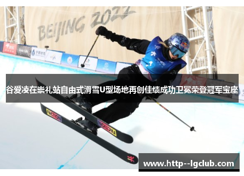 谷爱凌在崇礼站自由式滑雪U型场地再创佳绩成功卫冕荣登冠军宝座