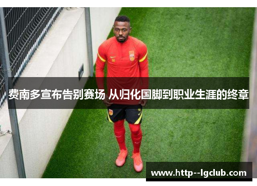 费南多宣布告别赛场 从归化国脚到职业生涯的终章 费南多宣布告别赛场 从归化国脚到职业生涯的终章