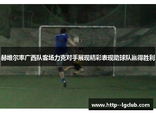 赫维尔率广西队客场力克对手展现精彩表现助球队赢得胜利