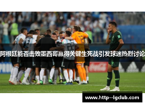 阿根廷能否击败墨西哥赢得关键生死战引发球迷热烈讨论 阿根廷能否击败墨西哥赢得关键生死战引发球迷热烈讨论