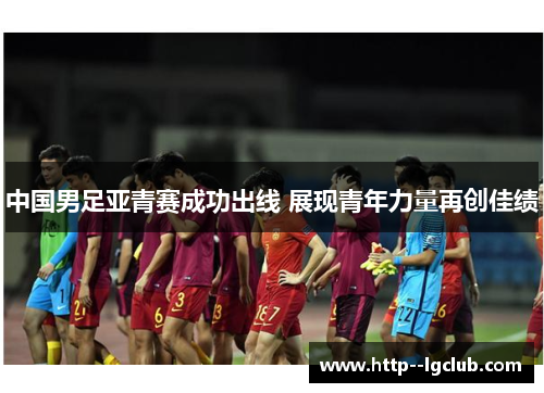 中国男足亚青赛成功出线 展现青年力量再创佳绩